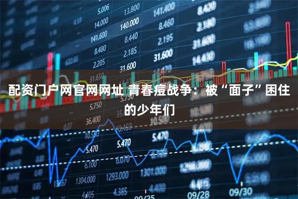 配资门户网官网网址 青春痘战争：被“面子”困住的少年们