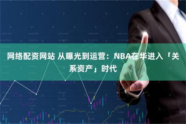 网络配资网站 从曝光到运营:NBA在华进入「关系资产」时代
