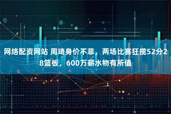 网络配资网站 周琦身价不菲,两场比赛狂揽52分28篮板,600万薪水物有所值