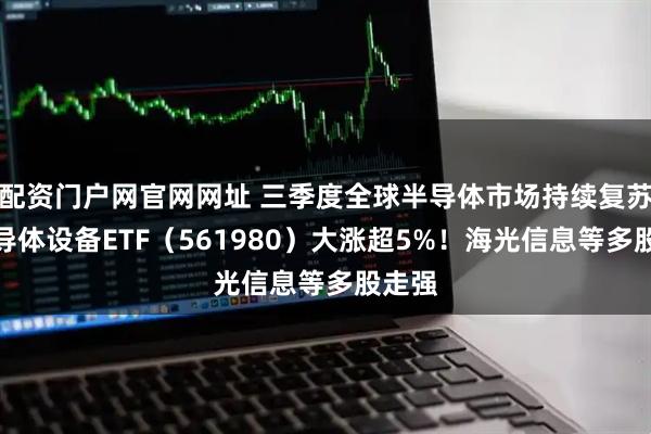 配资门户网官网网址 三季度全球半导体市场持续复苏,半导体设备ETF(561980)大涨超5%!海光信息等多股走强