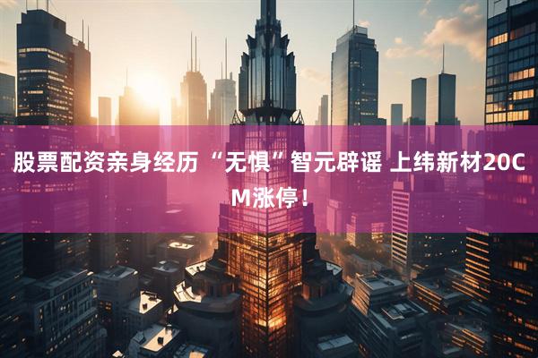 股票配资亲身经历 “无惧”智元辟谣 上纬新材20CM涨停！