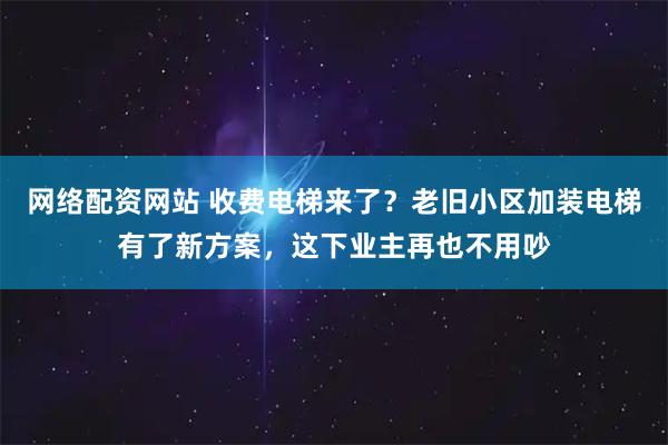 网络配资网站 收费电梯来了?老旧小区加装电梯有了新方案,这下业主再也不用吵