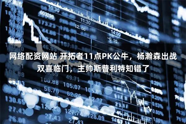 网络配资网站 开拓者11点PK公牛，杨瀚森出战双喜临门，主帅斯普利特知错了
