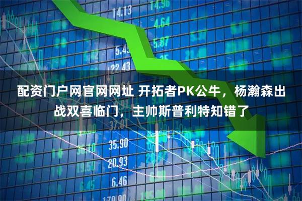 配资门户网官网网址 开拓者PK公牛，杨瀚森出战双喜临门，主帅斯普利特知错了