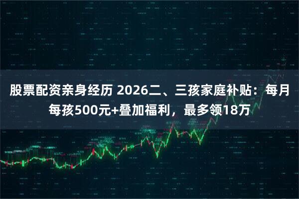 股票配资亲身经历 2026二、三孩家庭补贴：每月每孩500元+叠加福利，最多领18万