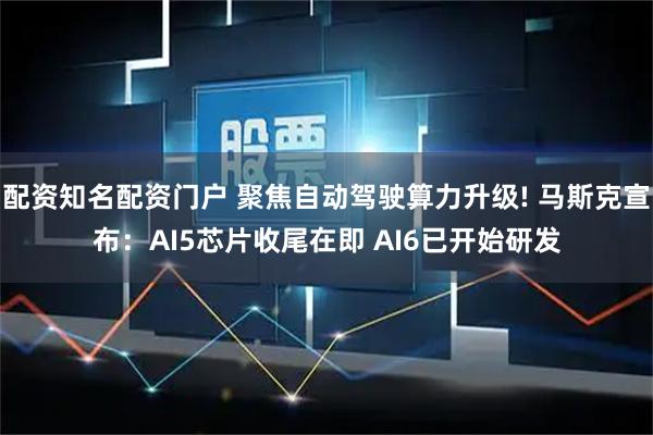 配资知名配资门户 聚焦自动驾驶算力升级! 马斯克宣布：AI5芯片收尾在即 AI6已开始研发