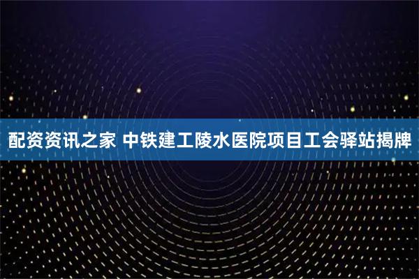 配资资讯之家 中铁建工陵水医院项目工会驿站揭牌
