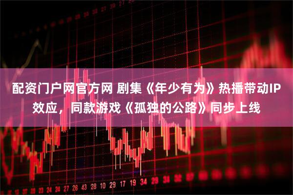 配资门户网官方网 剧集《年少有为》热播带动IP效应，同款游戏《孤独的公路》同步上线