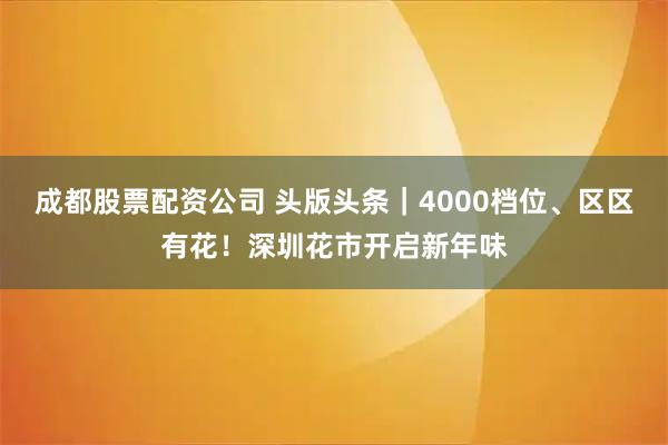 成都股票配资公司 头版头条｜4000档位、区区有花！深圳花市开启新年味