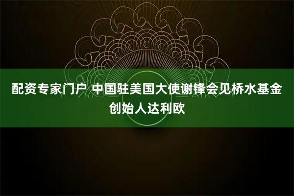 配资专家门户 中国驻美国大使谢锋会见桥水基金创始人达利欧
