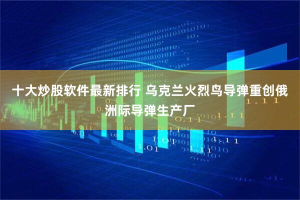 十大炒股软件最新排行 乌克兰火烈鸟导弹重创俄洲际导弹生产厂