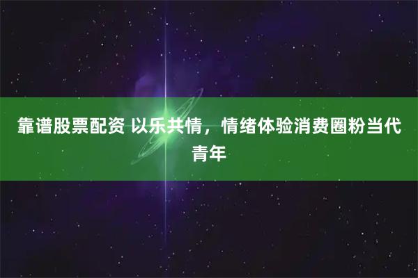 靠谱股票配资 以乐共情，情绪体验消费圈粉当代青年