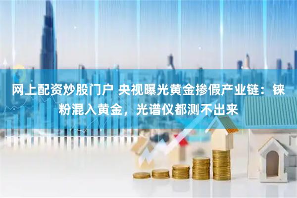 网上配资炒股门户 央视曝光黄金掺假产业链：铼粉混入黄金，光谱仪都测不出来