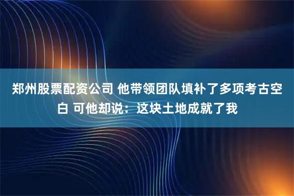 郑州股票配资公司 他带领团队填补了多项考古空白 可他却说：这块土地成就了我