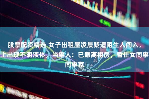 股票配资精选 女子出租屋凌晨疑遭陌生人闯入，床上出现不明液体，当事人：已搬离租房，暂住女同事家