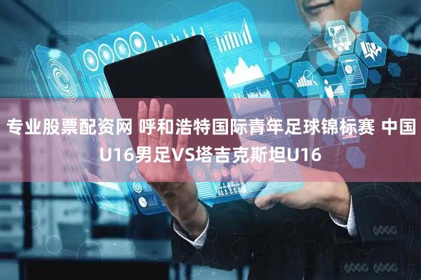 专业股票配资网 呼和浩特国际青年足球锦标赛 中国U16男足VS塔吉克斯坦U16