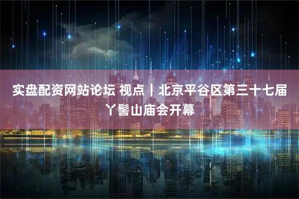 实盘配资网站论坛 视点｜北京平谷区第三十七届丫髻山庙会开幕