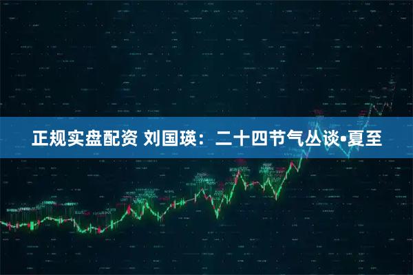 正规实盘配资 刘国瑛：二十四节气丛谈•夏至