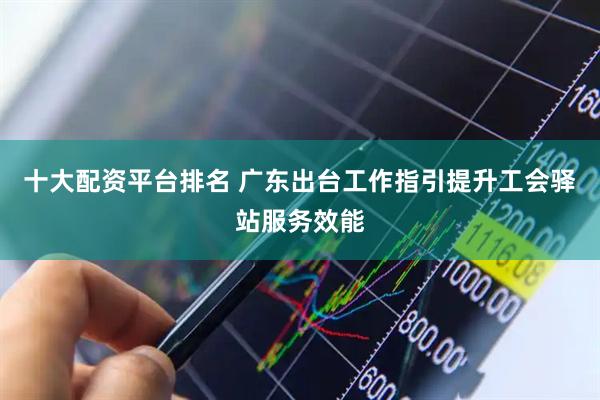 十大配资平台排名 广东出台工作指引提升工会驿站服务效能
