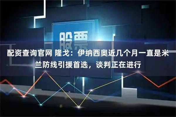 配资查询官网 隆戈：伊纳西奥近几个月一直是米兰防线引援首选，谈判正在进行