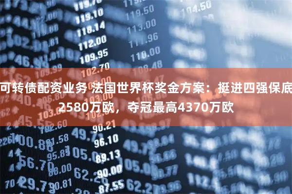 可转债配资业务 法国世界杯奖金方案：挺进四强保底2580万欧，夺冠最高4370万欧