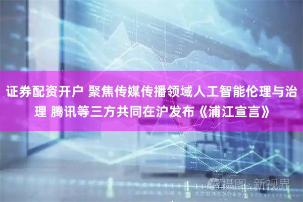 证券配资开户 聚焦传媒传播领域人工智能伦理与治理 腾讯等三方共同在沪发布《浦江宣言》