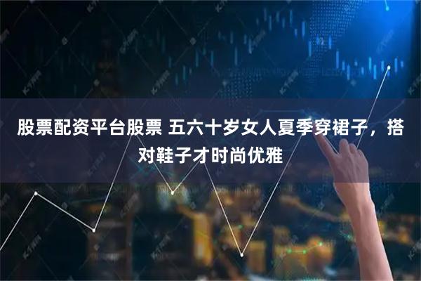 股票配资平台股票 五六十岁女人夏季穿裙子，搭对鞋子才时尚优雅