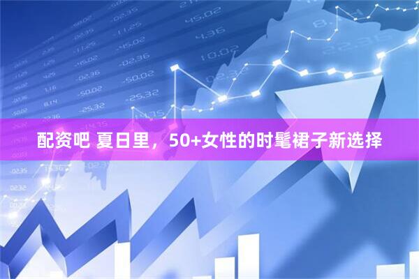 配资吧 夏日里,50+女性的时髦裙子新选择