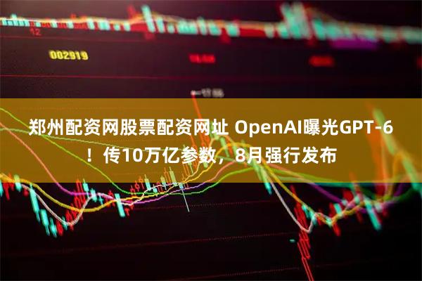 郑州配资网股票配资网址 OpenAI曝光GPT-6！传10万亿参数，8月强行发布