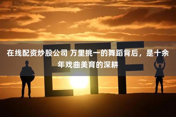 在线配资炒股公司 万里挑一的舞蹈背后,是十余年戏曲美育的深耕