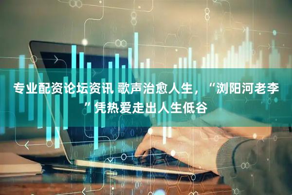 专业配资论坛资讯 歌声治愈人生，“浏阳河老李”凭热爱走出人生低谷