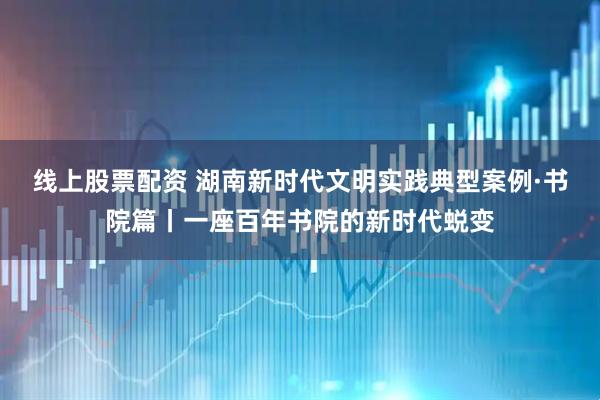 线上股票配资 湖南新时代文明实践典型案例·书院篇丨一座百年书院的新时代蜕变