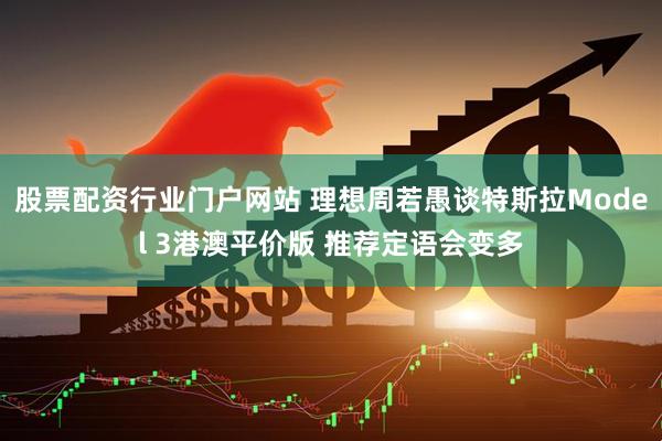 股票配资行业门户网站 理想周若愚谈特斯拉Model 3港澳平价版 推荐定语会变多