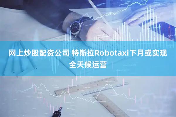 网上炒股配资公司 特斯拉Robotaxi下月或实现全天候运营