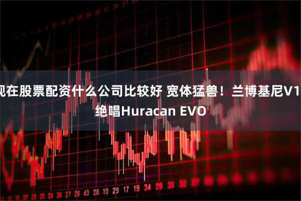 现在股票配资什么公司比较好 宽体猛兽！兰博基尼V10绝唱Huracan EVO