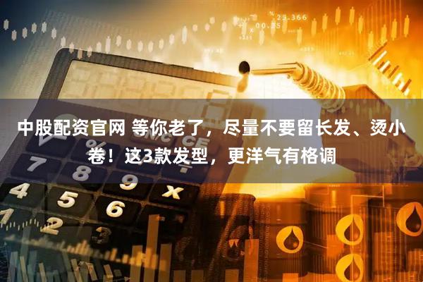 中股配资官网 等你老了，尽量不要留长发、烫小卷！这3款发型，更洋气有格调