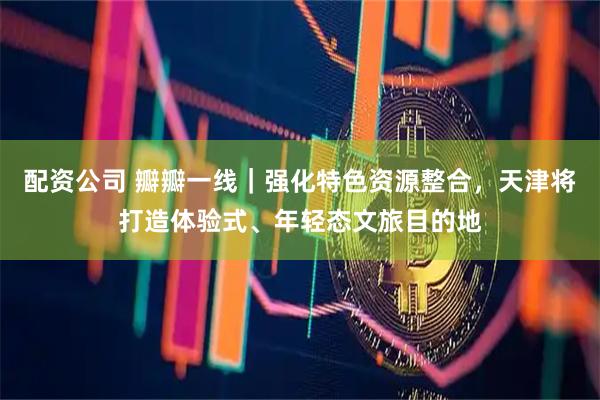 配资公司 瓣瓣一线｜强化特色资源整合，天津将打造体验式、年轻态文旅目的地
