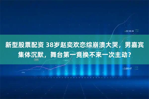 新型股票配资 38岁赵奕欢恋综崩溃大哭，男嘉宾集体沉默，舞台第一竟换不来一次主动？