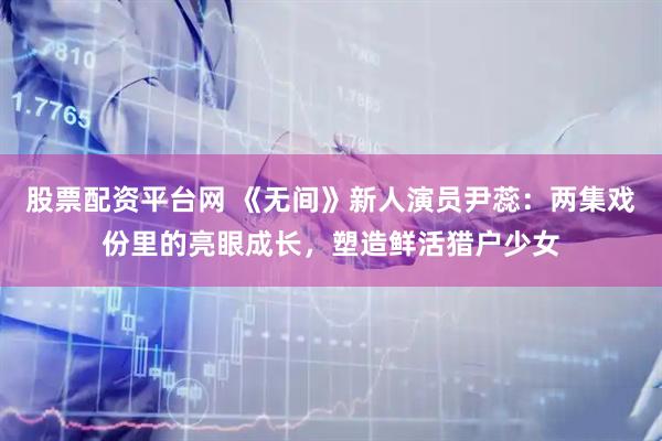 股票配资平台网 《无间》新人演员尹蕊：两集戏份里的亮眼成长，塑造鲜活猎户少女