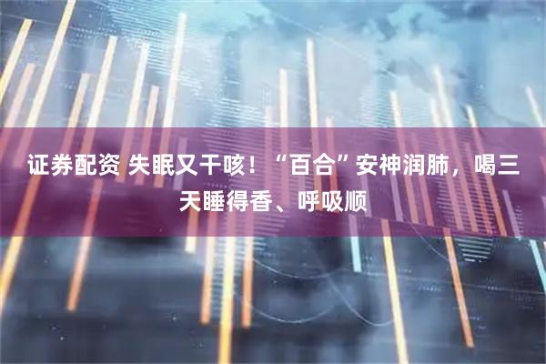 证券配资 失眠又干咳！“百合”安神润肺，喝三天睡得香、呼吸顺